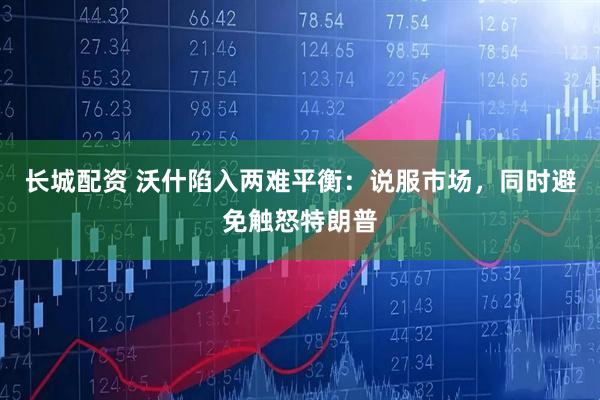 长城配资 沃什陷入两难平衡：说服市场，同时避免触怒特朗普