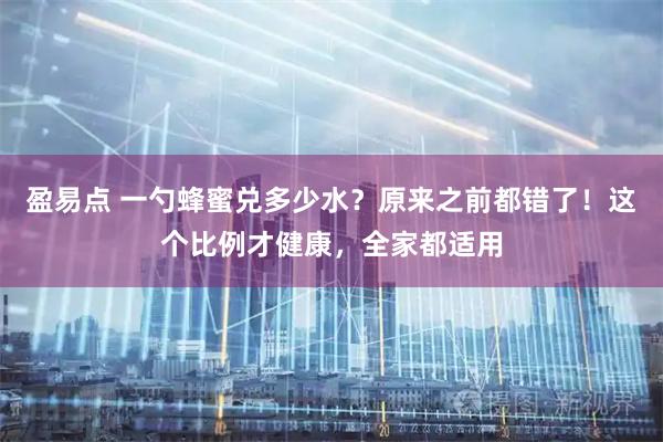 盈易点 一勺蜂蜜兑多少水？原来之前都错了！这个比例才健康，全家都适用