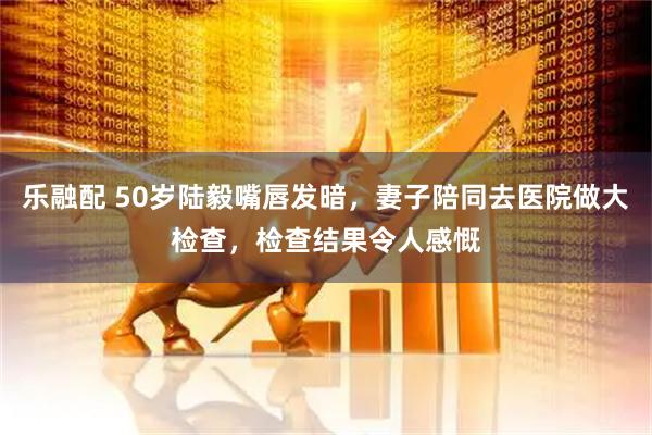 乐融配 50岁陆毅嘴唇发暗，妻子陪同去医院做大检查，检查结果令人感慨