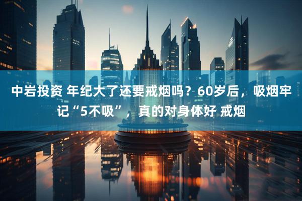 中岩投资 年纪大了还要戒烟吗？60岁后，吸烟牢记“5不吸”，真的对身体好 戒烟