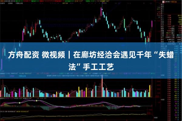 方舟配资 微视频｜在廊坊经洽会遇见千年“失蜡法”手工工艺