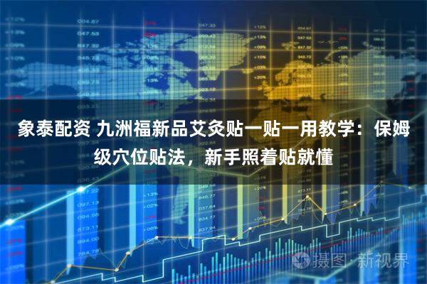 象泰配资 九洲福新品艾灸贴一贴一用教学：保姆级穴位贴法，新手照着贴就懂