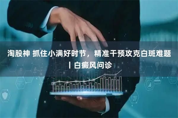 淘股神 抓住小满好时节，精准干预攻克白斑难题丨白癜风问诊