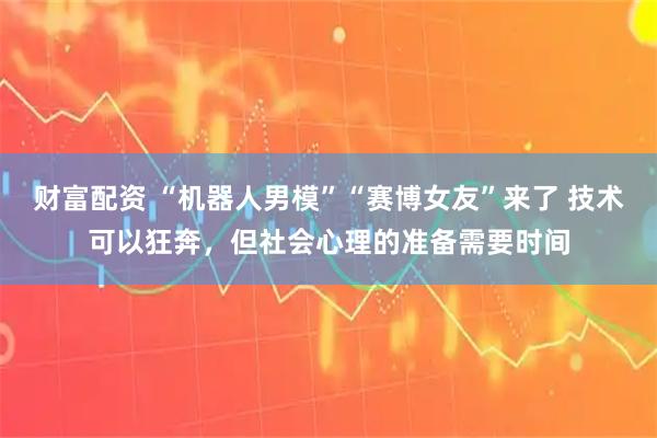 财富配资 “机器人男模”“赛博女友”来了 技术可以狂奔，但社会心理的准备需要时间