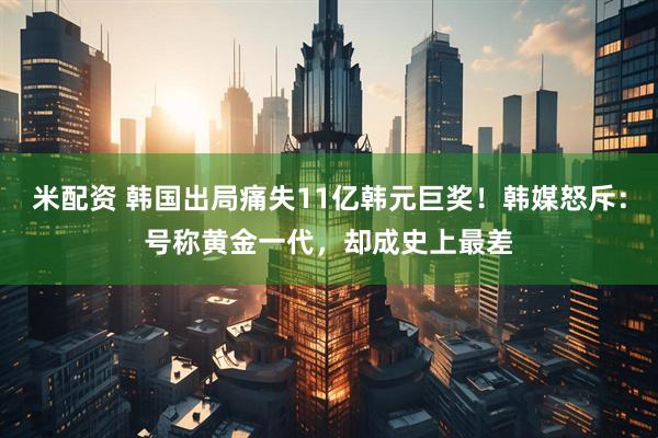 米配资 韩国出局痛失11亿韩元巨奖!韩媒怒斥:号称黄金一代,却成史上最差