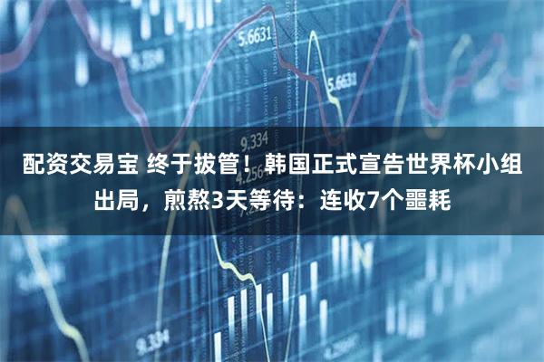 配资交易宝 终于拔管!韩国正式宣告世界杯小组出局,煎熬3天等待:连收7个噩耗