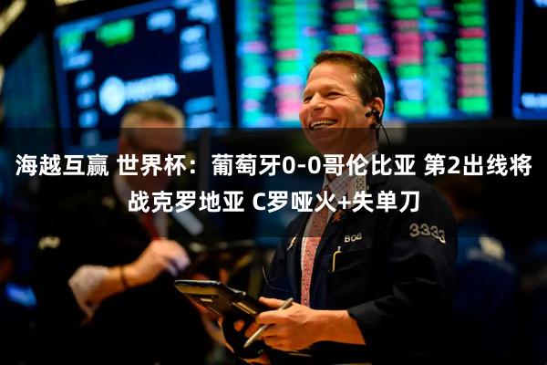 海越互赢 世界杯：葡萄牙0-0哥伦比亚 第2出线将战克罗地亚 C罗哑火+失单刀