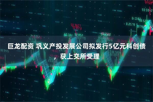 巨龙配资 巩义产投发展公司拟发行5亿元科创债，获上交所受理