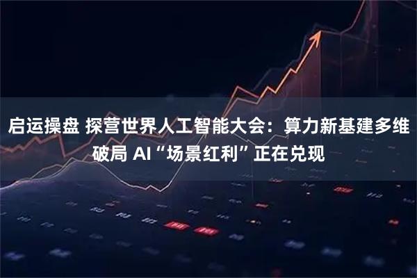 启运操盘 探营世界人工智能大会：算力新基建多维破局 AI“场景红利”正在兑现