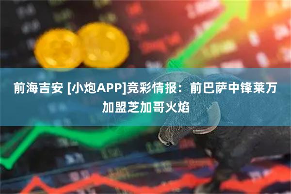 前海吉安 [小炮APP]竞彩情报：前巴萨中锋莱万加盟芝加哥火焰