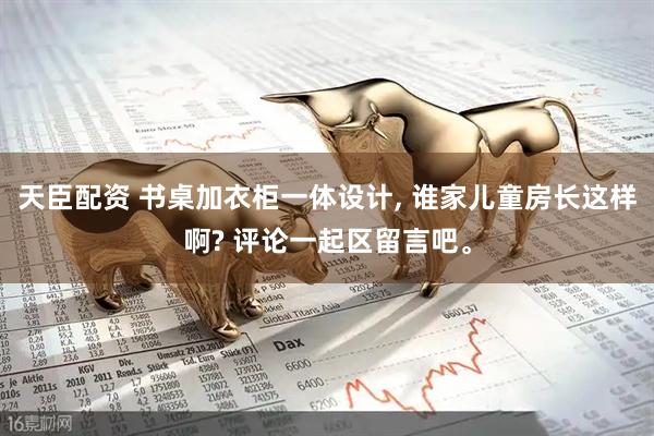 天臣配资 书桌加衣柜一体设计, 谁家儿童房长这样啊? 评论一起区留言吧。