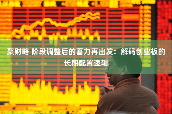 聚财略 阶段调整后的蓄力再出发：解码创业板的长期配置逻辑