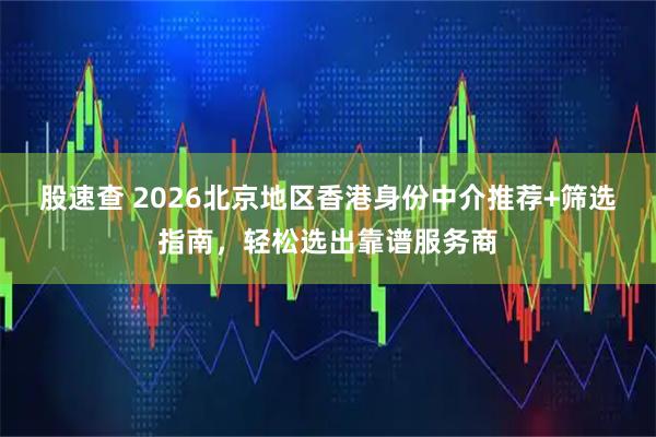 股速查 2026北京地区香港身份中介推荐+筛选指南，轻松选出靠谱服务商