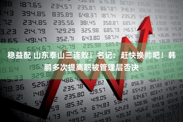 稳益配 山东泰山三连败！名记：赶快换帅吧！韩鹏多次提离职被管理层否决