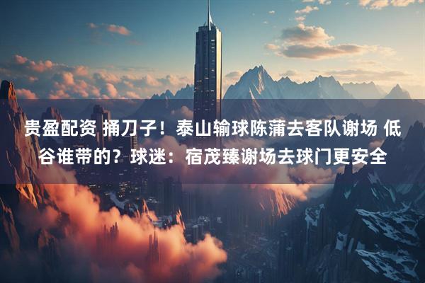 贵盈配资 捅刀子！泰山输球陈蒲去客队谢场 低谷谁带的？球迷：宿茂臻谢场去球门更安全